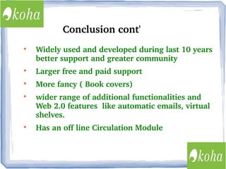 Conclusion cont'


Widely used and developed during last 10 years 
better support and greater community



Larger free and paid support



More fancy ( Book covers) 





wider range of additional functionalities and 
Web 2.0 features  like automatic emails, virtual 
shelves.
Has an off line Circulation Module

 