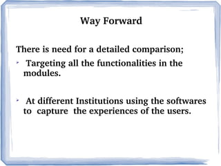 Way Forward
There is need for a detailed comparison;




 Targeting all the functionalities in the  
modules.
 At different Institutions using the softwares 
to  capture  the experiences of the users.

 
