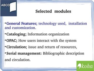 Selected  modules
General Features; technology used,  installation 
and customization.  


Cataloging; Information organization



OPAC; How users interact with the system  



Circulation; issue and return of resources, 



Serial management: Bibliographic description 



and circulation.

 