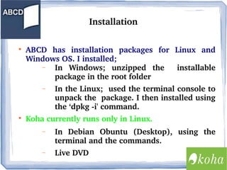Installation


ABCD  has  installation  packages  for  Linux  and 
Windows OS. I installed;
−
In  Windows;  unzipped  the    installable 
package in the root folder
−



In the Linux;  used the terminal console to 
unpack the  package. I then installed using 
the ‘dpkg ­i' command. 

Koha currently runs only in Linux.
−

In  Debian  Obuntu  (Desktop),  using  the 
terminal and the commands.

−

Live DVD

 