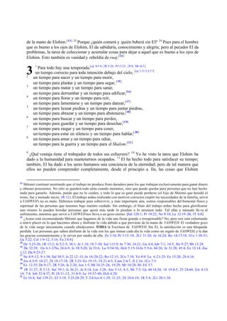 de la mano de Elohim. [13] 25 Porque ¿quién comerá y quién beberá sin El? 26 Pues para el hombre
que es bueno a los ojos de Elohim, El da sabiduría, conocimiento y alegría; pero al pecador El da
problemas, la tarea de coleccionar y acumular cosas para dejar a aquel que es bueno a los ojos de
Elohim. Esto también es vanidad y rebeldía de ruaj.[14]

3
2
3
4
5
6
7
8

1

Para todo hay una temporada,[cp 8:5 -6; 2R 5:26; Pr 15:23; 28:8; Mt 16:3 ]
un tiempo correcto para toda intención debajo del cielo; [cp 1:13 2:3,17 ]
un tiempo para nacer y un tiempo para morir,
un tiempo para plantar y un tiempo para segar, [15]
un tiempo para matar y un tiempo para sanar,
un tiempo para derrumbar y un tiempo para edificar,[16]
un tiempo para llorar y un tiempo para reír,
un tiempo para lamentarse y un tiempo para danzar,[ 17]
un tiempo para lanzar piedras y un tiempo para juntar piedras,
un tiempo para abrazar y un tiempo para abstenerse,[18]
un tiempo para buscar y un tiempo para perder,
un tiempo para guardar y un tiempo para desechar,[19]
un tiempo para rasgar y un tiempo para coser,
un tiempo para estar en silencio y un tiempo para hablar,[ 20]
un tiempo para amar y un tiempo para odiar,
un tiempo para la guerra y un tiempo para el Shalom.[ 21]

9

¿Qué ventaja tiene el trabajador de todos sus esfuerzos? 10 Yo he visto la tarea que Elohim ha
dado a la humanidad para mantenernos ocupados. 11 El ha hecho todo para satisfacer su tiempo;
también, El ha dado a los seres humanos una conciencia de la eternidad; pero de tal manera que
ellos no pueden comprender completamente, desde el principio a fin, las cosas que Elohim
13

Shlomó continuó mostrando que el trabajo no produce fruto duradero para los que trabajan exclusivamente para ganar dinero
y obtener posesiones. No sólo se quedará todo atrás cuando muramos, sino que puede quedar para personas que no han hecho
nada para ganarlo. Además, puede que no lo cuiden, y todo lo que se ganó puede perderse (el hijo de Shlomó que heredó el
trono, fue a menudo necio; 1R 12). El trabajo arduo realizado con motivos correctos (suplir las necesidades de la familia, servir
a YAHWEH) no es malo. Debemos trabajar para sobrevivir, y más importante aún, somos responsables del bienestar físico y
espiritual de las personas que tenemos bajo nuestro cuidado. Sin embargo, el fruto del trabajo arduo hecho para glorificarse
uno mismo lo pueden heredar personas que quizá más tarde lo pierdan o lo arruinen todo. Tal afán a menudo lle va al
sufrimiento, mientras que servir a YAHWEH nos lleva a un gozo eterno. [Sal 128:1; Pr 10:22; Ne 8:10; Lu 12:19 - 20; 1T 6:8 ]
14
¿Acaso está recomendando Shlomó que hagamos de la vida una fiesta grande e irresponsable? No, pero nos está exhortando
a sentir placer en lo que hacemos ahora y disfrutar la vida debido a que proviene de la mano de YAHWEH. El verdadero gozo
de la vida surge únicamente cuando obedecemos TODA la Escritura de YAHWEH. Sin El, la satisfacción es una búsqueda
perdida. Las personas que saben disfrutar de la vida son los que toman cada día la vida como un regalo de YAHWEH, y le dan
las gracias constantemente y le sirven por medio de ella. [Is 3:10; Pr 3:13 -18; 2Cr 31:20; Jn 16:24; Ro 14:17-18; 1Co 1:30-31;
Ga 5:22; Col 1:9-12; 3:16; Ya 2 8:8]
15
De 3:23- 26; 1R 13:2; Is 5:2 -5; 38:1; Je 1:10; 18:7 -10; Sal 113:9; Jn 7:30; 16:21; Ga 4:4; Job 7:1; 14:5; He 9:27; Mt 13:28.
16
De 32:39; Os 6:1-2/Nu 26:6-9; Is 38:5-20; Je 33:6; Lu 9:54-56; Hch 5:15-16/Is 5:5-6; 44:26; Je 31:28; 45:4; Ez 13:14; Zac
1:12; Da 9:25-27.
17
Ne 8:9 -12; 9:1-38; Sal 30:5; Is 22:12 - 13; Jn 16:20- 22; Ro 12:15; 2Co 7:10; Ya 4:9/ Lu 6:21- 25/ Ex 15:20; 2S 6:16.
18
Jos 4:3- 9; 10:27; 2S 18:17-18; 2R 3:25/ Ex 19:15; 1S 21:4-5; Cant 2:6-7; Jl 2:16; 1Co 7:5.
19
Ex 12:35; De 8:17; 2R 5:26; Is 2:20; Jon 1:5; Mt 16:25 -26; 19:29; Mr 10:28- 30; Fil 3:7.
20
1R 21:27; Jl 2:13; Sal 39:1; Is 36:21; Je 8:14; Lm 3:28; Am 5:13; 8:3; Mi 7:5/ Ge 44:18,34; 1S 19:4-5; 25:24-44; Est 4:13
14; 7:4; Job 32:4- 37; Pr 24:11 -12; 31:8- 9; Lu 19:37- 40; Hch 4:20.
21
Ez 16:8; Sal 139:21; Ef 3:19; 5:25,28- 29; T 2:4/ Jos 8:1- 29; 11:23; 2S 10:6- 19; 1R 5:4; 2Cr 20:1- 30.

 