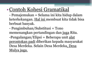 •Contoh Kohesi Gramatikal
- Pemajemukan = Selama ini kita hidup dalam
keterkekangan. Hal ini membuat kita tidak bisa
berbuat banyak.
- Pengimbuhan/Substitusi = Tono
memenangkan pertandingan dan juga Rita.
-Pengulangan/Elipsi = Beberapa unit alat
perontokan padi diberikan kepada masyarakat
Desa Merdeka. Selain Desa Merdeka, Desa
Mulya juga.
 