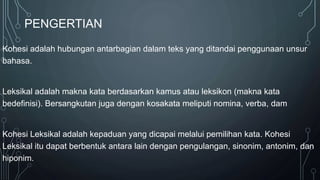 PENGERTIAN
Kohesi adalah hubungan antarbagian dalam teks yang ditandai penggunaan unsur
bahasa.
Leksikal adalah makna kata berdasarkan kamus atau leksikon (makna kata
bedefinisi). Bersangkutan juga dengan kosakata meliputi nomina, verba, dam
Kohesi Leksikal adalah kepaduan yang dicapai melalui pemilihan kata. Kohesi
Leksikal itu dapat berbentuk antara lain dengan pengulangan, sinonim, antonim, dan
hiponim.
 