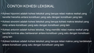 CONTOH KOHESI LEKSIKAL
• Kohesi hiponimi adalah kohesi leksikal yang berupa relasi makna resikal yang
bersifat hierarkis antara konstituen yang satu dengan konstituen yang lain
• Kohesi sinonimi adalah kohesi leksikal yang berupa kohesi makna leksikal yang
mirip antara konstituen yang satu dengan konstituen yang lain
• Kohesi antonim adalah kohesi leksikaL Yang memiliki relasi makna resikal yang
bersifat kontras atau berlawanan antara konstituen yang satu dengan konstituen
yang lain
• Kohesi kolokasi adalah kohesi leksikal yang berupa relasi makna yang berdekatan
antara konstituen yang satu dengan konstituen yang lain
 