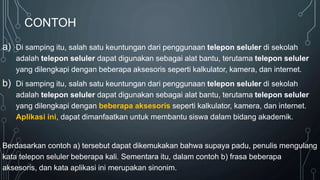 CONTOH
a) Di samping itu, salah satu keuntungan dari penggunaan telepon seluler di sekolah
adalah telepon seluler dapat digunakan sebagai alat bantu, terutama telepon seluler
yang dilengkapi dengan beberapa aksesoris seperti kalkulator, kamera, dan internet.
b) Di samping itu, salah satu keuntungan dari penggunaan telepon seluler di sekolah
adalah telepon seluler dapat digunakan sebagai alat bantu, terutama telepon seluler
yang dilengkapi dengan beberapa aksesoris seperti kalkulator, kamera, dan internet.
Aplikasi ini, dapat dimanfaatkan untuk membantu siswa dalam bidang akademik.
Berdasarkan contoh a) tersebut dapat dikemukakan bahwa supaya padu, penulis mengulang
kata telepon seluler beberapa kali. Sementara itu, dalam contoh b) frasa beberapa
aksesoris, dan kata aplikasi ini merupakan sinonim.
 