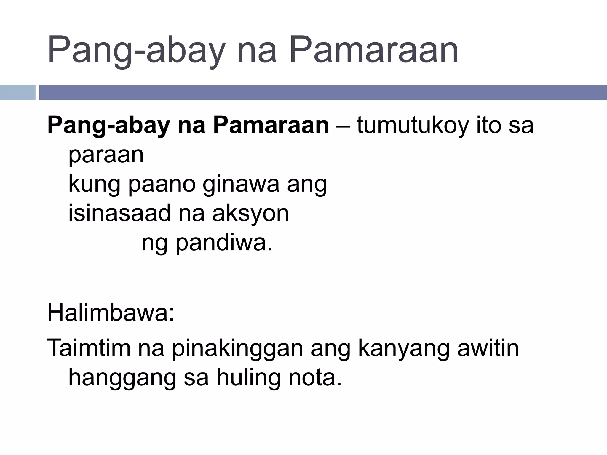 Pang-abay na Pamaraan
Pang-abay na Pamaraan – tumutukoy ito sa
paraan
kung paano ginawa ang
isinasaad na aksyon
ng pandiwa.
Halimbawa:
Taimtim na pinakinggan ang kanyang awitin
hanggang sa huling nota.
 