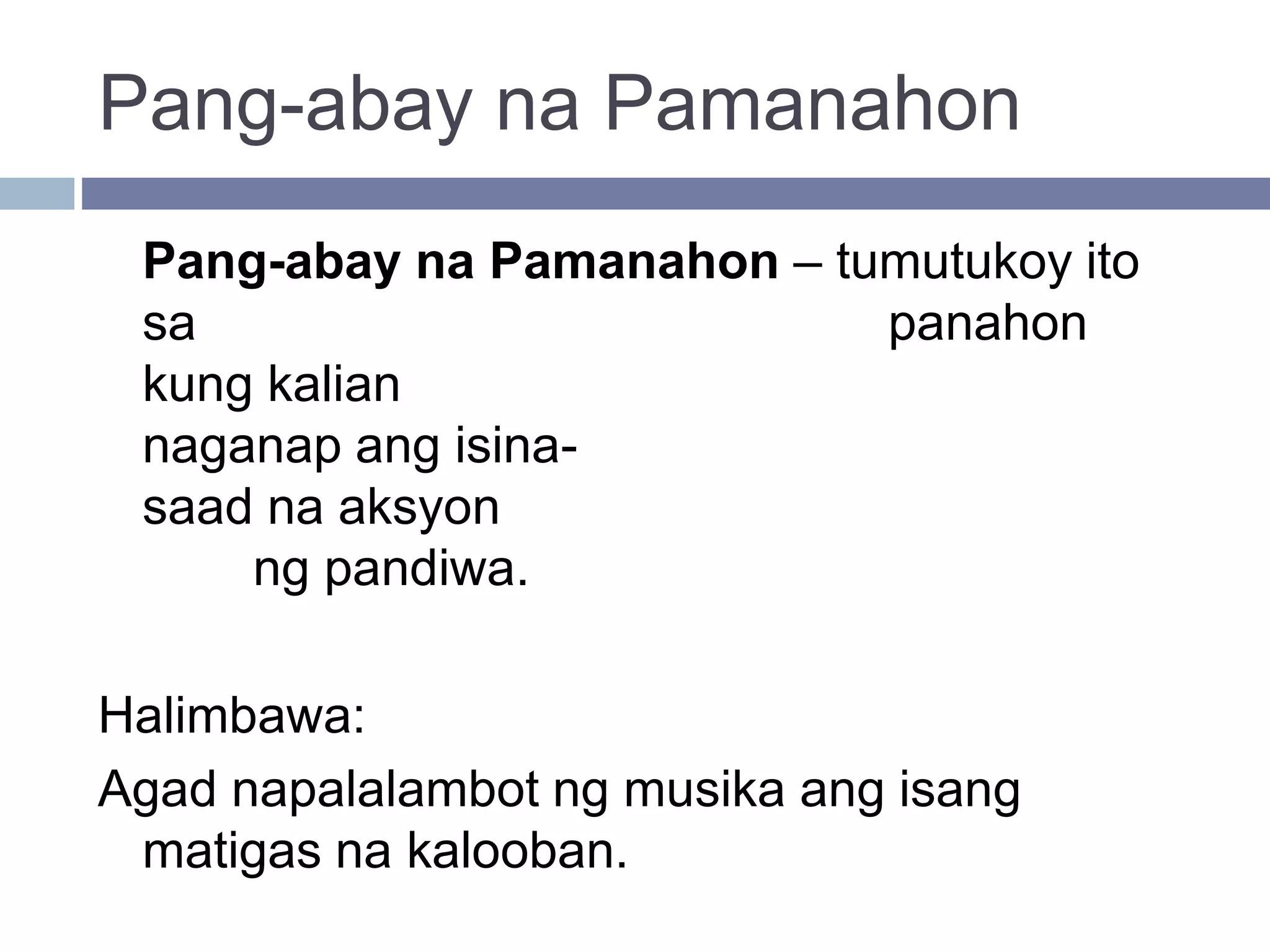 Pang-abay na Pamanahon
Pang-abay na Pamanahon – tumutukoy ito
sa panahon
kung kalian
naganap ang isina-
saad na aksyon
ng pandiwa.
Halimbawa:
Agad napalalambot ng musika ang isang
matigas na kalooban.
 