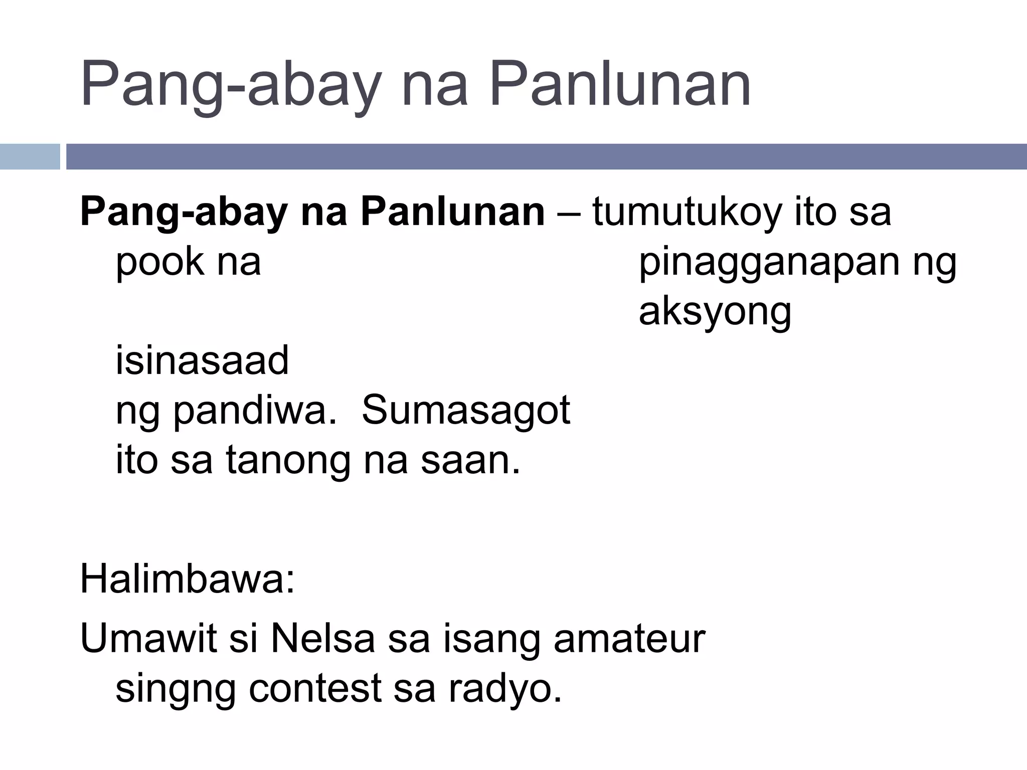 Pang-abay na Panlunan
Pang-abay na Panlunan – tumutukoy ito sa
pook na pinagganapan ng
aksyong
isinasaad
ng pandiwa. Sumasagot
ito sa tanong na saan.
Halimbawa:
Umawit si Nelsa sa isang amateur
singng contest sa radyo.
 