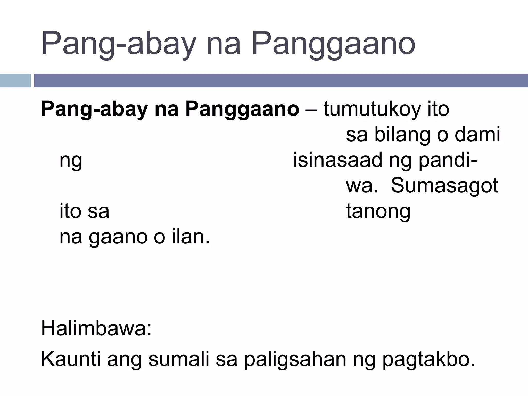 Pang-abay na Panggaano
Pang-abay na Panggaano – tumutukoy ito
sa bilang o dami
ng isinasaad ng pandi-
wa. Sumasagot
ito sa tanong
na gaano o ilan.
Halimbawa:
Kaunti ang sumali sa paligsahan ng pagtakbo.
 