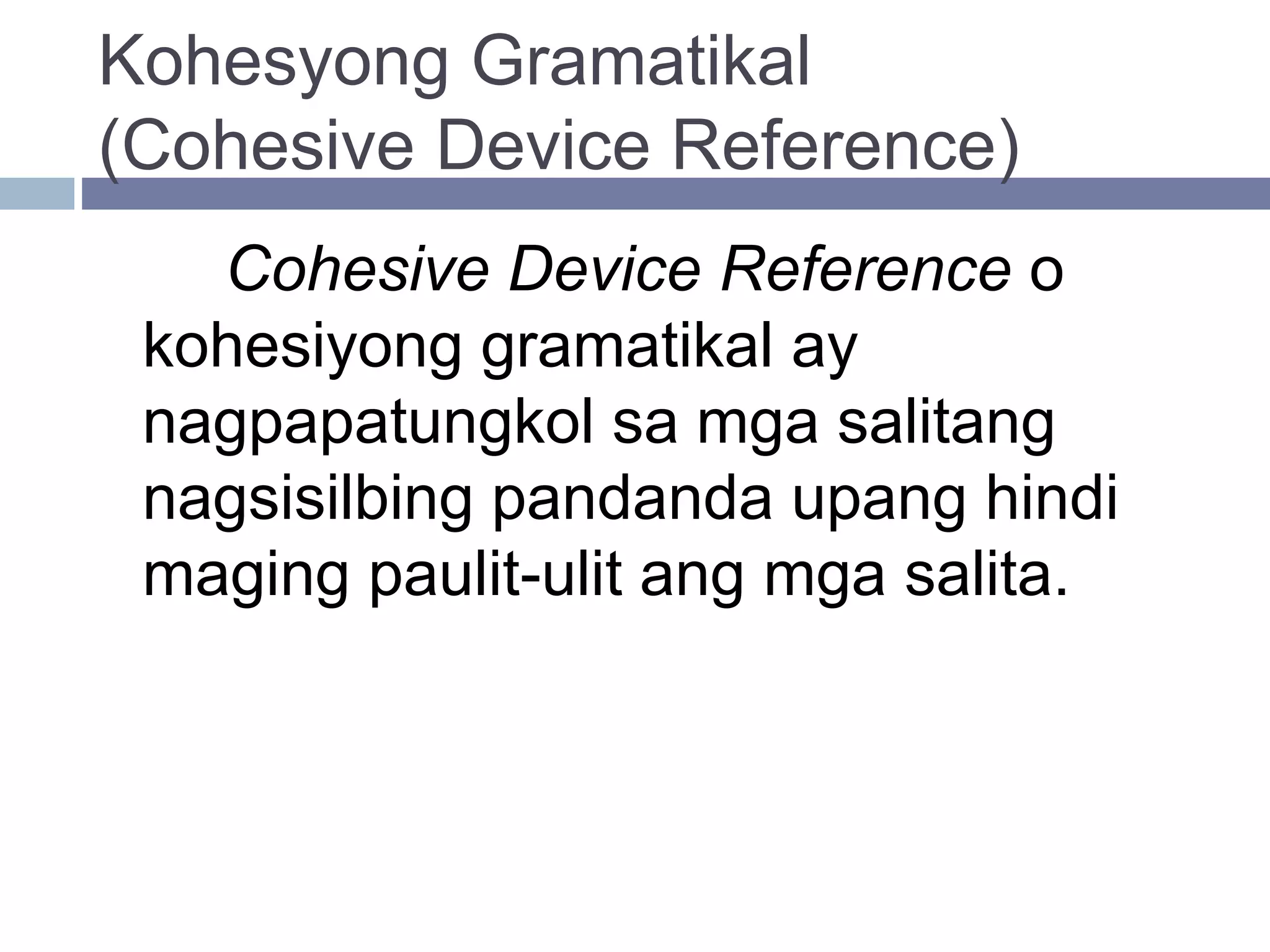 Kohesyong Gramatikal
(Cohesive Device Reference)
Cohesive Device Reference o
kohesiyong gramatikal ay
nagpapatungkol sa mga salitang
nagsisilbing pandanda upang hindi
maging paulit-ulit ang mga salita.
 