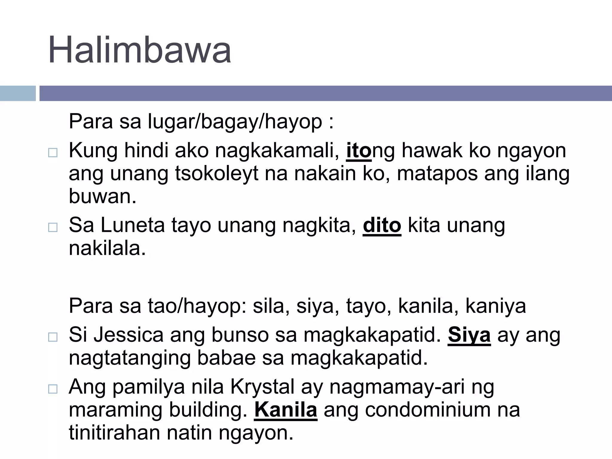 Halimbawa
Para sa lugar/bagay/hayop :
 Kung hindi ako nagkakamali, itong hawak ko ngayon
ang unang tsokoleyt na nakain ko, matapos ang ilang
buwan.
 Sa Luneta tayo unang nagkita, dito kita unang
nakilala.
Para sa tao/hayop: sila, siya, tayo, kanila, kaniya
 Si Jessica ang bunso sa magkakapatid. Siya ay ang
nagtatanging babae sa magkakapatid.
 Ang pamilya nila Krystal ay nagmamay-ari ng
maraming building. Kanila ang condominium na
tinitirahan natin ngayon.
 