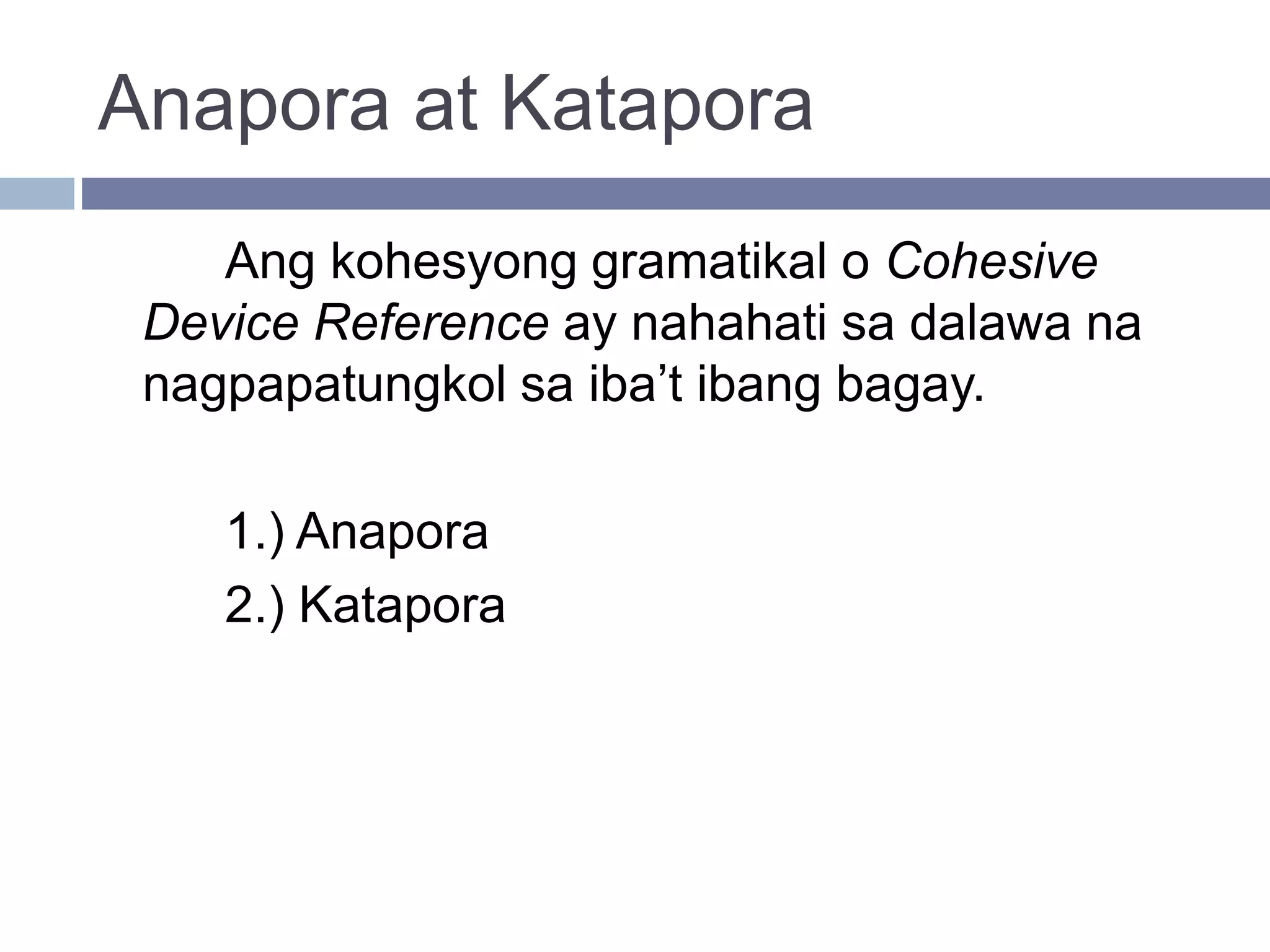 Anapora at Katapora
Ang kohesyong gramatikal o Cohesive
Device Reference ay nahahati sa dalawa na
nagpapatungkol sa iba’t ibang bagay.
1.) Anapora
2.) Katapora
 