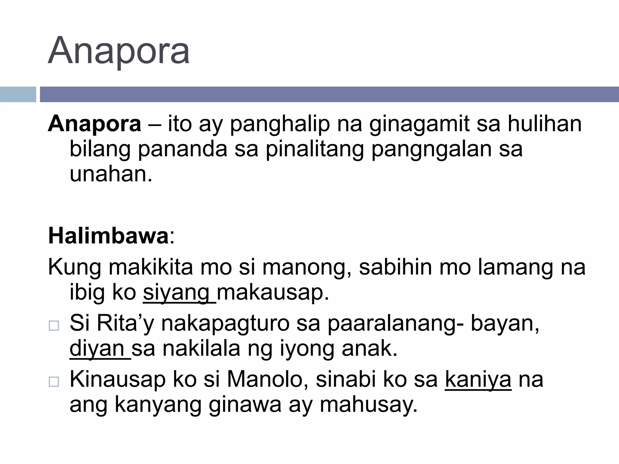 Anapora
Anapora – ito ay panghalip na ginagamit sa hulihan
bilang pananda sa pinalitang pangngalan sa
unahan.
Halimbawa:
Kung makikita mo si manong, sabihin mo lamang na
ibig ko siyang makausap.
 Si Rita’y nakapagturo sa paaralanang- bayan,
diyan sa nakilala ng iyong anak.
 Kinausap ko si Manolo, sinabi ko sa kaniya na
ang kanyang ginawa ay mahusay.
 
