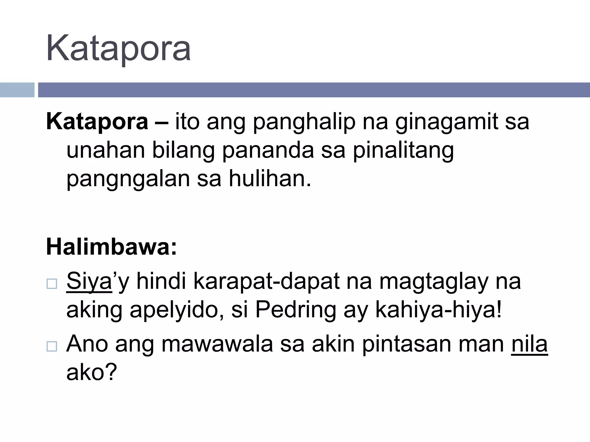 Katapora
Katapora – ito ang panghalip na ginagamit sa
unahan bilang pananda sa pinalitang
pangngalan sa hulihan.
Halimbawa:
 Siya’y hindi karapat-dapat na magtaglay na
aking apelyido, si Pedring ay kahiya-hiya!
 Ano ang mawawala sa akin pintasan man nila
ako?
 