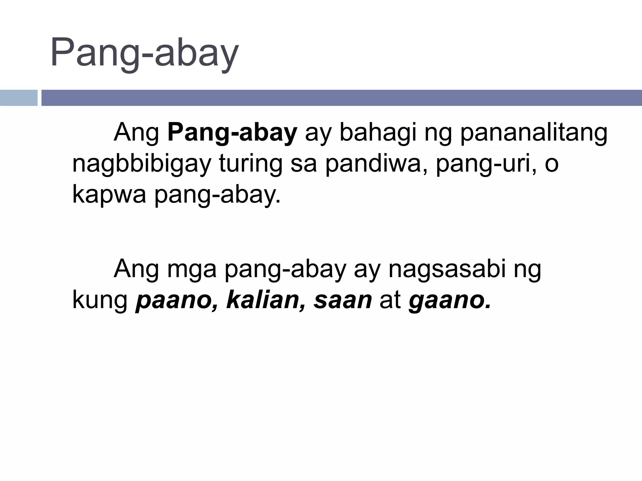 Pang-abay
Ang Pang-abay ay bahagi ng pananalitang
nagbbibigay turing sa pandiwa, pang-uri, o
kapwa pang-abay.
Ang mga pang-abay ay nagsasabi ng
kung paano, kalian, saan at gaano.
 