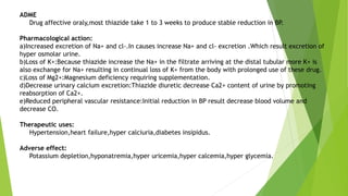 ADME
Drug affective oraly,most thiazide take 1 to 3 weeks to produce stable reduction in BP.
Pharmacological action:
a)Increased excretion of Na+ and cl-.In causes increase Na+ and cl- excretion .Which result excretion of
hyper osmolar urine.
b)Loss of K+:Because thiazide increase the Na+ in the filtrate arriving at the distal tubular more K+ is
also exchange for Na+ resulting in continual loss of K+ from the body with prolonged use of these drug.
c)Loss of Mg2+:Magnesium deficiency requiring supplementation.
d)Decrease urinary calcium excretion:Thiazide diuretic decrease Ca2+ content of urine by promoting
reabsorption of Ca2+.
e)Reduced peripheral vascular resistance:Initial reduction in BP result decrease blood volume and
decrease CO.
Therapeutic uses:
Hypertension,heart failure,hyper calciuria,diabetes insipidus.
Adverse effect:
Potassium depletion,hyponatremia,hyper uricemia,hyper calcemia,hyper glycemia.
 