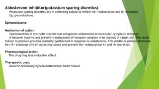 Aldosterone inhibitor(potassium sparing diuretics)
Potassium sparing diuretics act in collecting tubule to inhibit Na+ reabsorption and K+ excretion.
Eg:spironolactone.
Spironolatone
Mechanism of action:
Spironolactone is synthetic steroid that antagonize aldosterone,Intracellular cytoplasm receptor.
It become inactive and prevent translocation of receptor complex in to nucleus of target cell.This result
failure to produce proteins normally synthesised in response to aldosterone. This mediator protein stimulate
Na+/K+ exchange site of collecting tubule and prevent Na+ reabsorption K+ and H+ secretion.
Pharmacological action:
This drug may less endocrine effect.
Therapeutic uses:
Diuertic,secondary hyperaldosteronium,heart failure.
 