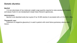 Osmotic diuretics
Manitol
It is non electrolyte of low molecular weight.Large quantity required to raise osmolarity of plasma
and tubular fluid.It is not metabolised in body freely filtered in glomerules.
Administration:
Manitol is not absorbed orally has to given IV as 10-20% solution.It excreated with a t1/2 of 0.5-1.5hrs.
Therapeutic uses:
Treatment of congestive glaucoma,it is used in patient with renal failure,pulmonary edema,heart
failure.
 