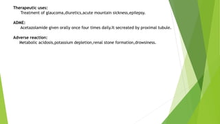 Therapeutic uses:
Treatment of glaucoma,diuretics,acute mountain sickness,epilepsy.
ADME:
Acetazolamide given orally once four times daily.It secreated by proximal tubule.
Adverse reaction:
Metabolic acidosis,potassium depletion,renal stone formation,drowsiness.
 