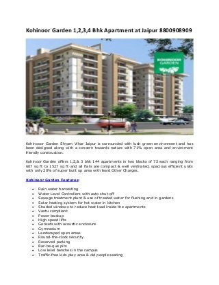 Kohinoor Garden 1,2,3,4 Bhk Apartment at Jaipur 8800908909
Kohinooor Garden Shyam Vihar Jaipur is surrounded with lush green environment and has
been designed along with a concern towards nature with 71% open area and enviroment
friendly construction.
Kohinoor Garden offers 1,2,& 3 bhk 144 apartments in two blocks of 72 each ranging from
607 sq ft to 1527 sq ft and all flats are compact & well ventilated, spacious efficient units
with only 20% of super built up area with least Other Charges.
Kohinoor Garden Features:
 Rain water harvesting
 Water Level Controllers with auto shut-off
 Sewage treatment plant & use of treated water for flushing and in gardens
 Solar heating system for hot water in kitchen
 Shaded windows to reduce heat load inside the apartments
 Vastu compliant
 Power backup
 High speed lifts
 Gensets with acoustic enclosure
 Gymnasium
 Landscaped open areas
 Round-the-clock security
 Reserved parking
 Bar-be-que pits
 Low level benches in the campus
 Traffic-free kids play area & old people seating
 