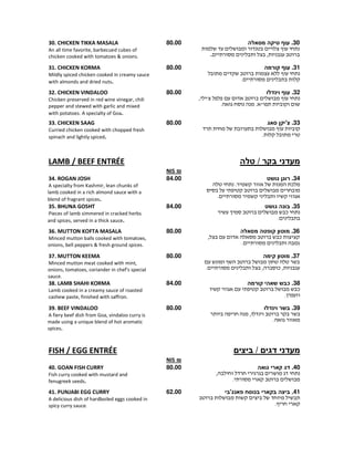 30.‫מסאלה‬ ‫טיקה‬ ‫עוף‬
,.
80.0030. CHICKEN TIKKA MASALA
An all time favorite, barbecued cubes of
chicken cooked with tomatoes & onions.
31.‫קורמה‬ ‫עוף‬
.
80.0031. CHICKEN KORMA
Mildly spiced chicken cooked in creamy sauce
with almonds and dried nuts.
32.‫וינדלו‬ ‫עוף‬
, '
. . "
80.0032. CHICKEN VINDALOO
Chicken preserved in red wine vinegar, chili
pepper and stewed with garlic and mixed
with potatoes. A specialty of Goa.
33.‫סאג‬ ‫צ'יקן‬
.
80.0033. CHICKEN SAAG
Curried chicken cooked with chopped fresh
spinach and lightly spiced.
‫מעדני‬/ ‫בקר‬‫טלה‬LAMB / BEEF ENTRÉE
₪NIS
34.‫גושט‬ ‫רוגן‬
. ¯
.
84.0034. ROGAN JOSH
A specialty from Kashmir, lean chunks of
lamb cooked in a rich almond sauce with a
blend of fragrant spices.
35.‫גושט‬ ‫בונה‬
¯
.
84.0035. BHUNA GOSHT
Pieces of lamb simmered in cracked herbs
and spices, served in a thick sauce.
36.‫מסאלה‬ ‫קופטה‬ ‫מוטון‬
, ¯
.
80.0036. MUTTON KOFTA MASALA
Minced mutton balls cooked with tomatoes,
onions, bell peppers & fresh ground spices.
37.‫קימה‬ ‫מוטון‬
, ¯ ,.
80.0037. MUTTON KEEMA
Minced mutton meat cooked with mint,
onions, tomatoes, coriander in chef's special
sauce.
38.‫כבש‬‫קורמה‬ ‫שאהי‬
¯
.
84.0038. LAMB SHAHI KORMA
Lamb cooked in a creamy sauce of roasted
cashew paste, finished with saffron.
39.‫וינדלו‬ ‫בשר‬
,
.
80.0039. BEEF VINDALOO
A fiery beef dish from Goa, vindaloo curry is
made using a unique blend of hot aromatic
spices.
‫מעדני‬‫ביצים‬ / ‫דגים‬FISH / EGG ENTRÉE
₪NIS
40.‫גואה‬ ‫קארי‬ ‫דג‬
,
.
80.0040. GOAN FISH CURRY
Fish curry cooked with mustard and
fenugreek seeds.
41.‫פאנג'בי‬ ‫בנוסח‬ ‫בקארי‬ ‫ביצה‬
.
62.0041. PUNJABI EGG CURRY
A delicious dish of hardboiled eggs cooked in
spicy curry sauce.
 