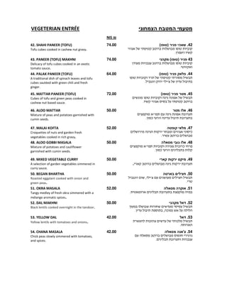 ‫המטבח‬ ‫מטעמי‬‫הצמחוני‬VEGETERIAN ENTRÉE
₪NIS
42.‫שאהי‬‫פניר‬(‫)טופו‬
.
74.0042. SHAHI PANEER (TOFU)
Tofu cubes cooked in cashew nut gravy.
43‫פניר‬(‫)טופו‬‫מקהני‬
.
74.0043. PANEER (TOFU) MAKHNI
Delicacy of tofu cubes cooked in an exotic
tomato sauce.
44.‫פניר‬ ‫פלאק‬(‫)טופו‬
. '
64.0044. PALAK PANEER (TOFU)
A traditional dish of spinach leaves and tofu
cubes sautéed with green chili and fresh
ginger.
45.‫מטר‬‫פניר‬(‫)טופו‬
.
72.0045. MATTAR PANEER (TOFU)
Cubes of tofu and green peas cooked in
cashew nut based sauce.
46.‫מטר‬ ‫אלו‬
"
¯.
50.0046. ALOO MATTAR
Mixture of peas and potatoes garnished with
cumin seeds.
47.‫קופטה‬ ‫מלאי‬
¯
.
52.0047. MALAI KOFTA
Croquettes of nuts and garden fresh
vegetables cooked in rich gravy.
48.‫גובי‬ ‫אלו‬‫מסאלה‬
" ¯
¯.
50.0048. ALOO GOBBI MASALA
Mixture of potatoes and cauliflower
garnished with cumin seeds.
49.‫מיקס‬‫קארי‬ ‫ירקות‬
.
50.0049. MIXED VEGETABLE CURRY
A selection of garden vegetables simmered in
curry sauce.
50.‫בארטה‬ ‫חצילים‬
, '
.
50.0050. BEGAN BHARTHA
Roasted eggplant cooked with onion and
green peas.
51.‫מסאלה‬ ‫אוקרה‬
.
52.0051. OKRA MASALA
Tangy medley of fresh okra simmered with a
mélange aromatic spices.
52.‫מקהני‬ ‫דאל‬
, ¯.
50.0052. DAL MAKHNI
Black lentils cooked overnight in the tandoor.
53.‫דאל‬
¯
.
42.0053. YELLOW DAL
Yellow lentils with tomatoes and onions.
54.‫מסאלה‬ ‫צ'אנה‬
.
42.0054. CHANA MASALA
Chick peas slowly simmered with tomatoes,
and spices.
 