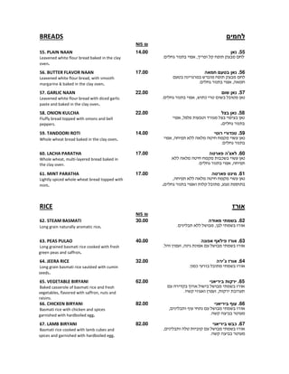 ‫לחמים‬BREADS
₪NIS
55.‫נאן‬
,.
14.0055. PLAIN NAAN
Leavened white flour bread baked in the clay
oven.
56.‫נאן‬‫בטעם‬‫חמאה‬
,.
17.0056. BUTTER FLAVOR NAAN
Leavened white flour bread, with smooth
margarine & baked in the clay oven.
57.‫שום‬ ‫נאן‬
¯,.
22.0057. GARLIC NAAN
Leavened white flour bread with diced garlic
paste and baked in the clay oven.
58.‫בצל‬ ‫נאן‬
,
.
22.0058. ONION KULCHA
Fluffy bread topped with onions and bell
peppers.
59.‫רוטי‬ ‫טנדורי‬
,
.
14.0059. TANDOORI ROTI
Whole wheat bread baked in the clay oven.
60.‫פארטה‬ ‫לאצ'ה‬
¯
,.
17.0060. LACHA PARATHA
Whole wheat, multi-layered bread baked in
the clay oven.
61.‫פארטה‬ ‫מינט‬
,
,.
17.0061. MINT PARATHA
Lightly spiced whole wheat bread topped with
mint.
‫אורז‬RICE
₪NIS
62.‫בשמתי‬‫מאודה‬
. ,
30.0062. STEAM BASMATI
Long grain naturally aromatic rice.
63.‫אפונה‬ ‫פילאף‬ ‫אורז‬
. ,
40.0063. PEAS PULAO
Long grained basmati rice cooked with fresh
green peas and saffron.
64.‫אורז‬‫ג'ירה‬
¯.
32.0064. JEERA RICE
Long grain basmati rice sautéed with cumin
seeds.
65.‫ביריאני‬ ‫ירקות‬
,.
62.0065. VEGETABLE BIRYANI
Baked casserole of basmati rice and fresh
vegetables, flavored with saffron, nuts and
raisins.
66.‫ביריאני‬ ‫עוף‬
,
.
82.0066. CHICKEN BIRYANI
Basmati rice with chicken and spices
garnished with hardboiled egg.
67.‫ביריאני‬ ‫כבש‬
,
.
82.0067. LAMB BIRYANI
Basmati rice cooked with lamb cubes and
spices and garnished with hardboiled egg.
 