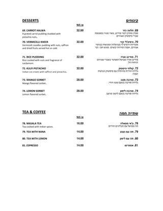 ‫קינוחים‬DESSERTS
₪NIS
69.‫גזר‬ ‫חלווה‬
,
.
32.0069. CARROT HALWA
A grated carrot pudding studded with
pistachio nuts.
70.‫קיר‬ ‫ורמיצ'לי‬
'
/ . ,
32.0070. VERMICELLI KHEER
Vermicelli noodles pudding with nuts, saffron
and dried fruits served hot or cold.
71.‫אורז‬ ‫פודינג‬
.
32.0071. RICE PUDDIING
Rice cooked with nuts and fragrance of
cardamom.
72.‫פיסטוק‬ ‫קולפי‬
.
32.0072. KULFI PISTACHIO
Indian ice cream with saffron and pistachio.
73.‫מנגו‬ ‫סורבה‬
.
28.0073. MANGO SORBET
Mango flavored sorbet.
74.‫לימון‬ ‫סורבה‬
.
28.0074. LEMON SORBET
Lemon flavored sorbet.
‫חמה‬ ‫שתייה‬TEA & COFFEE
₪NIS
78.‫מסאלה‬ ‫צ'אי‬
.
16.0078. MASALA TEA
Tea cooked with Indian spices.
79.‫נענע‬ ‫עם‬ ‫תה‬14.0079. TEA WITH NANA
80.‫לימון‬ ‫עם‬ ‫תה‬14.0080. TEA WITH LEMON
81.‫אספרסו‬14.0081. ESPRESSO
 