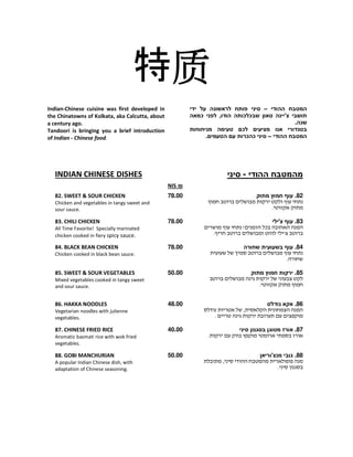 特质质质质
‫ההודי‬ ‫המטבח‬–‫ידי‬ ‫על‬ ‫לראשונה‬ ‫פותח‬ ‫סיני‬
‫טאון‬ ‫צ'יינה‬ ‫תושבי‬‫שב‬‫כלכותה‬,‫הודו‬‫כמאה‬ ‫לפני‬
.‫שנה‬
‫מ‬ ‫טעימה‬ ‫לכם‬ ‫מציעים‬ ‫אנו‬ ‫בטנדורי‬‫ניחוחות‬
‫ההודי‬ ‫המטבח‬–.‫הטעמים‬ ‫עם‬ ‫כהכרות‬ ‫סיני‬
Indian-Chinese cuisine was first developed in
the Chinatowns of Kolkata, aka Calcutta, about
a century ago.
Tandoori is bringing you a brief introduction
of Indian - Chinese food.
‫ההודי‬ ‫מהמטבח‬-‫סיני‬INDIAN CHINESE DISHES
₪NIS
82.‫מתוק‬ ‫חמוץ‬ ‫עוף‬
.
78.0082. SWEET & SOUR CHICKEN
Chicken and vegetables in tangy sweet and
sour sauce.
83.‫צ'ילי‬ ‫עוף‬
! ¯
'.
78.0083. CHILI CHICKEN
All Time Favorite! Specially marinated
chicken cooked in fiery spicy sauce.
84.‫שחורה‬ ‫בשעועית‬ ‫עוף‬
.
78.0084. BLACK BEAN CHICKEN
Chicken cooked in black bean sauce.
85.‫מתוק‬ ‫חמוץ‬ ‫ירקות‬
.
50.0085. SWEET & SOUR VEGETABLES
Mixed vegetables cooked in tangy sweet
and sour sauce.
86.‫נודלס‬ ‫אקא‬
,
.
48.0086. HAKKA NOODLES
Vegetarian noodles with julienne
vegetables.
87.‫סיני‬ ‫בסגנון‬ ‫מטוגן‬ ‫אורז‬
.
40.0087. CHINESE FRIED RICE
Aromatic basmati rice with wok fried
vegetables.
88‫מנצ'וריאן‬ ‫גובי‬ .
,
.
50.0088. GOBI MANCHURIAN
A popular Indian Chinese dish, with
adaptation of Chinese seasoning.
 