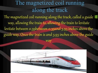 The magnetized coil running
along the track
The magnetized coil running along the track, called a guide
way, allowing the train to, allowing the train to levitate
levitate between 0.39between 0.39and 3.93 inches above the
guide way. Once the train is and 3.93 inches above the guide
way
 