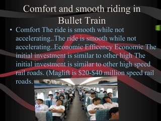 Comfort and smooth riding in
Bullet Train
• Comfort The ride is smooth while not
accelerating..The ride is smooth while not
accelerating..Economic Efficency Economic The
initial investment is similar to other high The
initial investment is similar to other high speed
rail roads. (Maglift is $20-$40 million speed rail
roads.
 