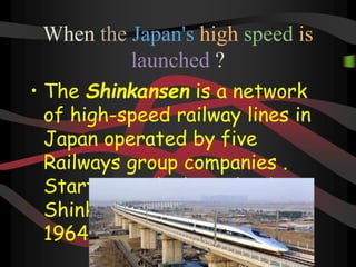 When the Japan's high speed is
launched ?
• The Shinkansen is a network
of high-speed railway lines in
Japan operated by five
Railways group companies .
Starting with the Tokaido
Shinkansen in 1st October
1964
 