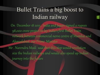 Bullet Trains a big boost to
Indian railway
On December 18 2015 , India and Japan signed a rupees
98,000 crore project to lay India’s first Bullet Train
network between commercial nerve centre of Mumbai and
Ahmadabad our Prime Minister
Mr . Narendra Modi said that this step would revolution
size the Indian railways and would also speed up Indian
journey into the future
 
