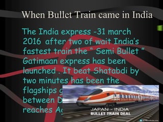 When Bullet Train came in India
The India express -31 march
2016 after two of wait India’s
fastest train the “ Semi Bullet ”
Gatimaan express has been
launched . It beat Shatabdi by
two minutes has been the
flagships gatimaan express
between Delhi to Agra . it
reaches Agra from Delhi .
 