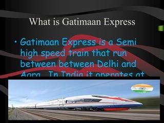 What is Gatimaan Express
• Gatimaan Express is a Semi
high speed train that run
between between Delhi and
Agra . In India it operates at
a speed
 