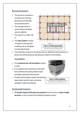 17
Structural System
• The structure comprises a
concrete core and post-
tensioned concrete slab
and spandrel beams.
• The average centre to
centre distance between
columns is9.5 m.
• The column is of 1.8 x 1.8
m .
• The tube system concept
is based on the idea that
a building can be designed
to resist lateral loads.
• This assembly of columns and beams forms a rigid frame that amounts to a
dense and strong structural wall along the exterior of the building.
Foundation
• The combined pile raft foundation system
is used .
• It is a geotechnical composite construction
that combines the bearing effect of both
foundation elements raft and piles .
• The pile raft foundation system has recently
been widely used for many structures ,
specially in high-rise buildings.
Sustainable features
• 15 double height landscaped sky gardens and more than a dozen height
terraces, to act as tranquil and refreshing breakout zones.
Fig 3.113 Structural plan
https://www.slideshare.net/AnuragMathur13/kohinoor-
square-high-rise-mixed-use-building-case-study
Fig 3.114Foundation
https://www.slideshare.net/AnuragMathur13/kohinoor-
square-high-rise-mixed-use-building-case-study
 