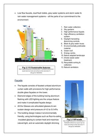 18
• Low flow faucets, dual flush toilets, grey water systems and storm water &
rain water management systems – all the parts of our commitment to the
environment
Façade
• The façade consists of faceted unitized aluminium
curtain walls with provisions for high performance
double glass façades on the tower.
• Diamond edges of the building having aluminum
flashing with LED lighting are the unique feature
and make it complicated façade design.
• All the Glasses are articulated glasses & can
sustain design wind pressure of 4.5 to 5.0 kPa.
• The building design makes it environmentally
friendly, using technologies such as floor-to-ceiling
insulated glazing to contain heat and maximize
natural light, and an automatic daylight dimming
1. Rain water collection.
2. Sky gardens
3. High performance façade.
4. High efficiency ventilation
system.
5. Daylight harvesting
&dumming controls.
6. Black & grey water reuse.
7. Environmentally preferable
material.
8. Green roof.
9. Energy centre.
10. Native adapted landscape
11. Onsite waste water
treatment.
12. Recyclable sorting &
collection.
13. Natural ventilation.Fig 3.115 Sustainable features
https://image.slidesharecdn.com/presentation1170205205612/95/kohinoor
-square-high-rise-mixed-use-building-mumbai-case-study-14-
638.jpg?cb=1486328493
Fig 3.116Facade
https://image.slidesharecdn.com/presentation11
70205205612/95/kohinoor-square-high-rise-
mixed-use-building-mumbai-case-study-14-
638.jpg?cb=1486328493
 