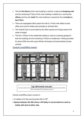 6
• The first five floors of the main building is used for a high-end shopping mall
and the remaining 47 floors of the main building is utilized for a commercial
offices and five star hotel.The main building is crowned by five starhotel on
top 5 floor.
• There are segregated office space from 6th to 14 floor with toilets to each
office and common toilets also provided on all these floor.
• The Central Core is surrounded by the office spaces and refuge areas at 24
meter of height.
• The first 13 floors of the residential building is used as a parking garage for
both the buildings and the remaining 19 floors is residences. Parking provided
for about 2000 cars with super efficient driveways and personalized access
controls.
Central core(Office tower)
Central core(Office tower) consist of :
• 3 Lobbies of 6 Lifts serving levels 25th to 39th
.
• Spaces between the lifts where a lift lobby is not provided are used as
toilets with dust at either side.
Fig 3.90 Central core plan
https://www.slideshare.net/AnuragMathur13/kohinoor-square-high-rise-mixed-use-building-case-study?qid=cfc82a0d-
f91d-417f-9a36-570a33917e13&v=&b=&from_search=2
 