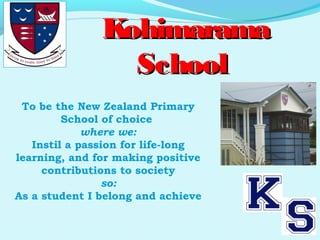 To be the New Zealand Primary
School of choice
where we:
Instil a passion for life-long
learning, and for making positive
contributions to society
so:
As a student I belong and achieve
KohimaramaKohimarama
SchoolSchool
 