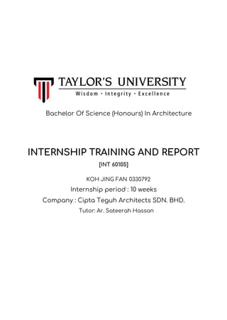 INTERNSHIP TRAINING AND REPORT
[INT 60105]
KOH JING FAN 0330792
Internship period : 10 weeks
Company : Cipta Teguh Architects SDN. BHD.
Tutor: Ar. Sateerah Hassan
Bachelor Of Science (Honours) In Architecture
 