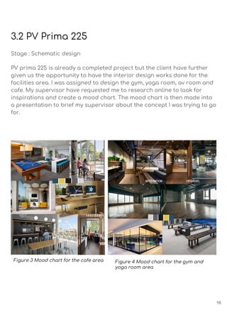 3.2 PV Prima 225
Stage : Schematic design
PV prima 225 is already a completed project but the client have further
given us the opportunity to have the interior design works done for the
facilities area. I was assigned to design the gym, yoga room, av room and
cafe. My supervisor have requested me to research online to look for
inspirations and create a mood chart. The mood chart is then made into
a presentation to brief my supervisor about the concept I was trying to go
for.
Figure 3 Mood chart for the cafe area Figure 4 Mood chart for the gym and
yoga room area
16
 