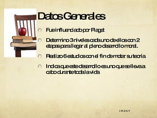 Datos Generales Fue influenciado por Piaget Determino 3 niveles cada uno de ellos con 2  etapas para llegar al pleno desarrollo moral. Realizo 6 estudios con el fin de motar su teoría. Indica que este desarrollo es uno que se lleva a cabo durante toda la vida. I,W,H & V 