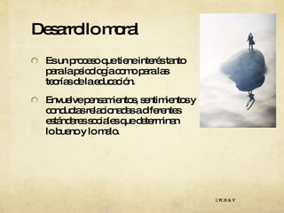 Desarrollo moral Es un proceso que tiene interés tanto  para la psicología como para las  teorías de la educación.  Envuelve pensamientos, sentimientos y  conductas relacionadas a diferentes  estándares sociales que determinan  lo bueno y lo malo. I,W,H & V 