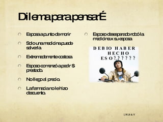 Dilema para pensar… Esposa a punto de morir Solo una medicina puede salvarla. Extremadamente costosa. Esposo comenzó a pedir $ prestado. No llego al precio. La farmacia no le hizo descuento. Esposo desesperado robó la medicina x su esposa. DEBIO HABER HECHO ESO?????? I,W,H & V 