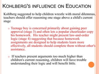 KOHLBERG'S INFLUENCE ON EDUCATION
Kohlberg suggested to help children wrestle with moral dilemmas,
teachers should offer reasoning one stage above a child's current
stage

   o   Teenage boy is concerned primarily about gaining peer
       approval (stage 3) and often lets a popular cheerleader copy
       his homework. His teacher might present law-and-order
       logic (stage 4) suggesting that because homework
       assignments are designed to help students learn more
       effectively, all students should complete them without other's
       assistance.

   o    If teachers present arguments too much higher than
       children's current reasoning, children will have trouble
       understanding their logic and will benefit little.
 