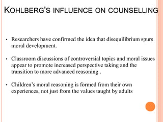KOHLBERG'S INFLUENCE ON COUNSELLING


•   Researchers have confirmed the idea that disequilibrium spurs
    moral development.

•   Classroom discussions of controversial topics and moral issues
    appear to promote increased perspective taking and the
    transition to more advanced reasoning .

•   Children’s moral reasoning is formed from their own
    experiences, not just from the values taught by adults
 