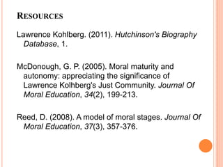 RESOURCES

Lawrence Kohlberg. (2011). Hutchinson's Biography
  Database, 1.

McDonough, G. P. (2005). Moral maturity and
 autonomy: appreciating the significance of
 Lawrence Kolhberg's Just Community. Journal Of
 Moral Education, 34(2), 199-213.

Reed, D. (2008). A model of moral stages. Journal Of
 Moral Education, 37(3), 357-376.
 