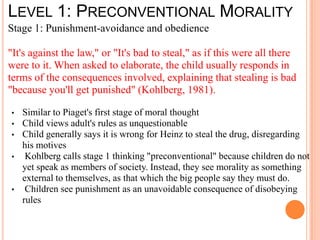 LEVEL 1: PRECONVENTIONAL MORALITY
Stage 1: Punishment-avoidance and obedience

"It's against the law," or "It's bad to steal," as if this were all there
were to it. When asked to elaborate, the child usually responds in
terms of the consequences involved, explaining that stealing is bad
"because you'll get punished" (Kohlberg, 1981).

•   Similar to Piaget's first stage of moral thought
•   Child views adult's rules as unquestionable
•   Child generally says it is wrong for Heinz to steal the drug, disregarding
    his motives
•    Kohlberg calls stage 1 thinking "preconventional" because children do not
    yet speak as members of society. Instead, they see morality as something
    external to themselves, as that which the big people say they must do.
•    Children see punishment as an unavoidable consequence of disobeying
    rules
 