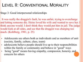 LEVEL II: CONVENTIONAL MORALITY
Stage 3: Good interpersonal relationships

 It was really the druggist's fault, he was unfair, trying to overcharge
and letting someone die. Heinz loved his wife and wanted to save her. I
think anyone would. I don't think they would put him in jail. The judge
would look at all sides, and see that the druggist was charging too
much. (Kohlberg, 1981, p. 25)

• Adolescents see others both as individuals and as members of unit
  (society, family, culture, class, team)
• adolescents believe people should live up to their responsibilities
  within the family or community and behave in "good" ways
• being "good" means having empathy, compassion, honesty, and
  concern for others
 