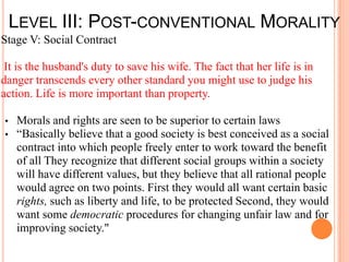 LEVEL III: POST-CONVENTIONAL MORALITY
Stage V: Social Contract

 It is the husband's duty to save his wife. The fact that her life is in
danger transcends every other standard you might use to judge his
action. Life is more important than property.

•   Morals and rights are seen to be superior to certain laws
•   “Basically believe that a good society is best conceived as a social
    contract into which people freely enter to work toward the benefit
    of all They recognize that different social groups within a society
    will have different values, but they believe that all rational people
    would agree on two points. First they would all want certain basic
    rights, such as liberty and life, to be protected Second, they would
    want some democratic procedures for changing unfair law and for
    improving society."
 